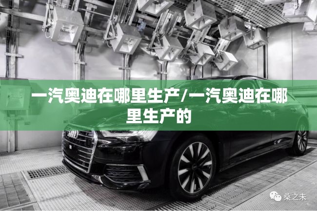 一汽奥迪在哪里生产/一汽奥迪在哪里生产的