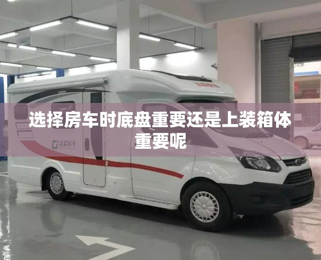 选择房车时底盘重要还是上装箱体重要呢 选择房车时底盘重要还是上装箱体重要呢