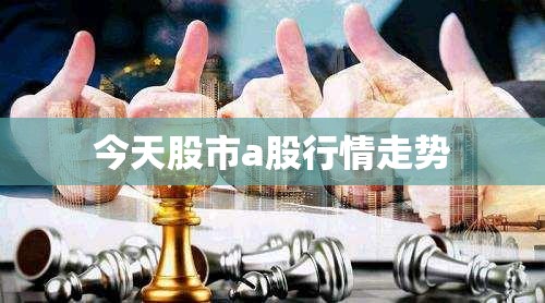 今天股市a股行情走势,今天股市a股行情走势分析
