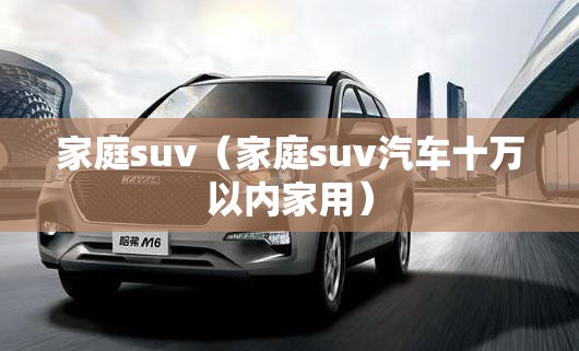 家庭suv（家庭suv汽车十万以内家用）