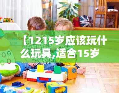 【1215岁应该玩什么玩具,适合15岁左右孩子玩具】 【1215岁应该玩什么玩具,适合15岁左右孩子玩具】