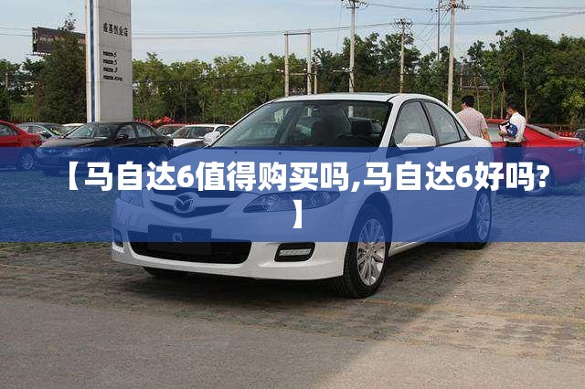 【马自达6值得购买吗,马自达6好吗?】