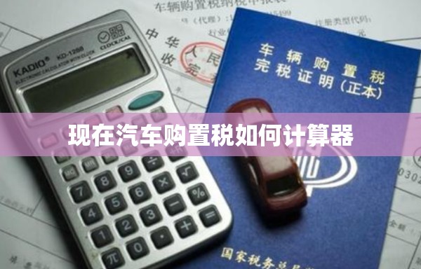 现在汽车购置税如何计算器/汽车购置税2021新规计算器