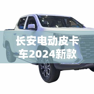 【长安电动皮卡车2024新款费用,长安皮卡新车报价】 【长安电动皮卡车2024新款费用,长安皮卡新车报价】