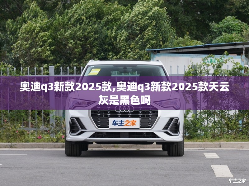 奥迪q3新款2025款,奥迪q3新款2025款天云灰是黑色吗