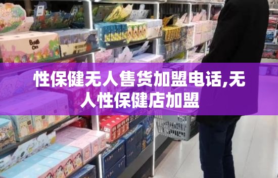 性保健无人售货加盟电话,无人性保健店加盟