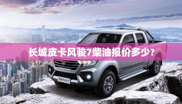 长城皮卡风骏7柴油报价多少?/长城风骏7皮卡柴油车费用2021款 长城皮卡风骏7柴油报价多少?/长城风骏7皮卡柴油车费用2021款