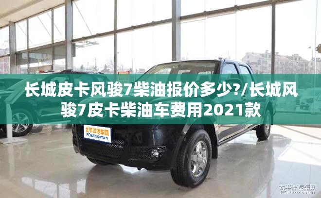 长城皮卡风骏7柴油报价多少?/长城风骏7皮卡柴油车费用2021款 长城皮卡风骏7柴油报价多少?/长城风骏7皮卡柴油车费用2021款