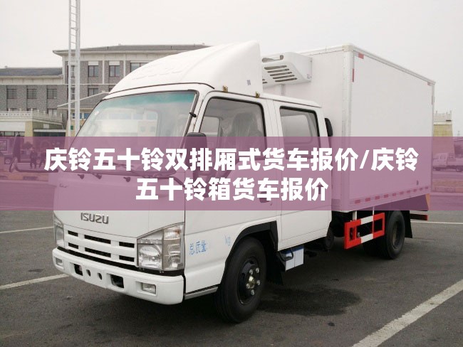 庆铃五十铃双排厢式货车报价/庆铃五十铃箱货车报价