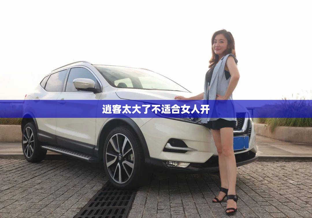 逍客太大了不适合女人开（逍客suv适合女的开吗）