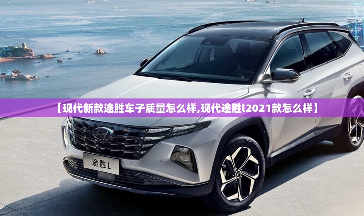 【现代新款途胜车子质量怎么样,现代途胜l2021款怎么样】