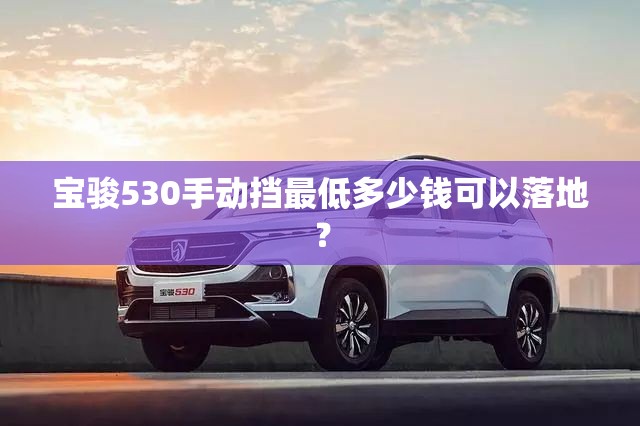 宝骏530手动挡最低多少钱可以落地？