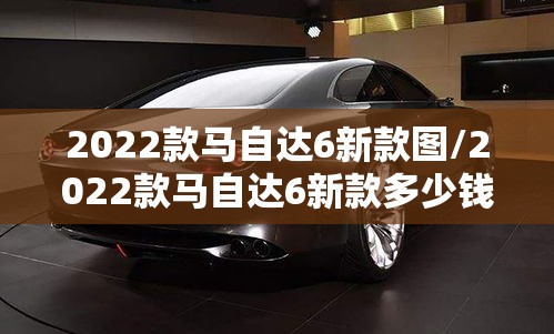 2022款马自达6新款图/2022款马自达6新款多少钱