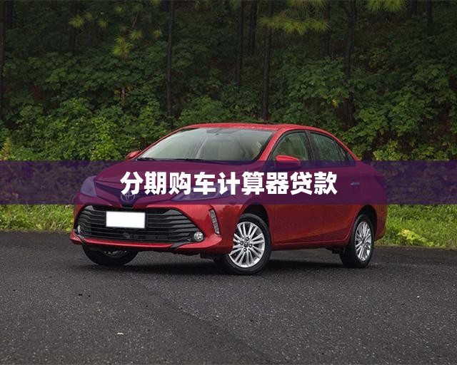 分期购车计算器贷款,分期买车计算器最新