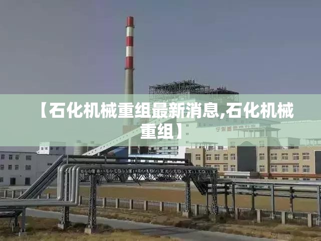【石化机械重组最新消息,石化机械 重组】 【石化机械重组最新消息,石化机械 重组】