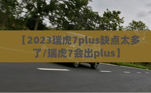 【2023瑞虎7plus缺点太多了/瑞虎7会出plus】