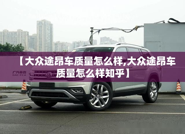 【大众途昂车质量怎么样,大众途昂车质量怎么样知乎】