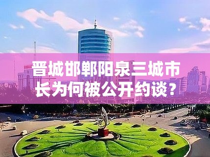 晋城邯郸阳泉三城市长为何被公开约谈? 晋城邯郸阳泉三城市长为何被公开约谈?
