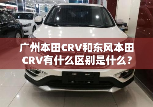 广州本田CRV和东风本田CRV有什么区别是什么? 广州本田CRV和东风本田CRV有什么区别是什么?